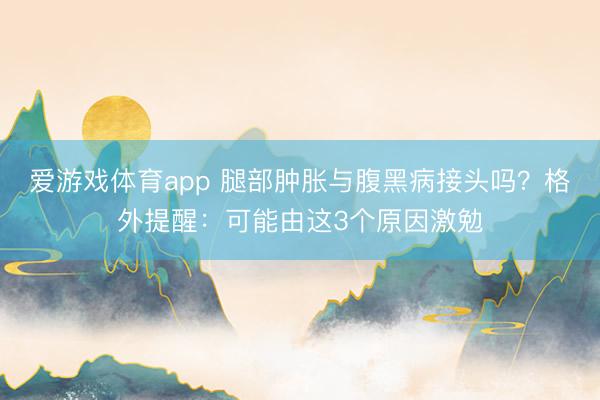 爱游戏体育app 腿部肿胀与腹黑病接头吗?格外提醒:可能由这3个原因激勉