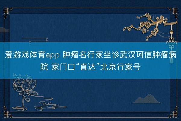 爱游戏体育app 肿瘤名行家坐诊武汉珂信肿瘤病院 家门口“直达”北京行家号