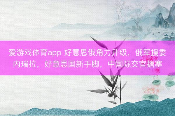 爱游戏体育app 好意思俄角力升级，俄军援委内瑞拉，好意思国新手脚，中国际交官搪塞