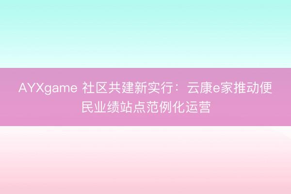 AYXgame 社区共建新实行：云康e家推动便民业绩站点范例化运营