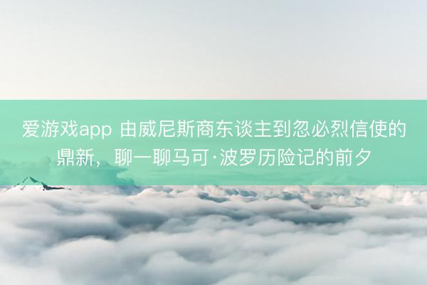 爱游戏app 由威尼斯商东谈主到忽必烈信使的鼎新,聊一聊马可·波罗历险记的前夕