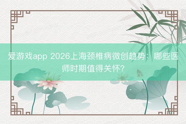 爱游戏app 2026上海颈椎病微创趋势:哪些医师时期值得关怀?