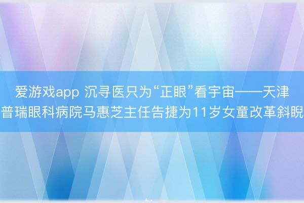 爱游戏app 沉寻医只为“正眼”看宇宙——天津普瑞眼科病院马惠芝主任告捷为11岁女童改革斜睨