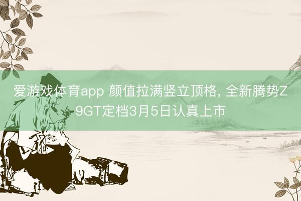 爱游戏体育app 颜值拉满竖立顶格, 全新腾势Z9GT定档3月5日认真上市