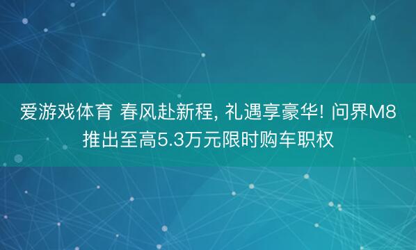 爱游戏体育 春风赴新程, 礼遇享豪华! 问界M8推出至高5.3万元限时购车职权