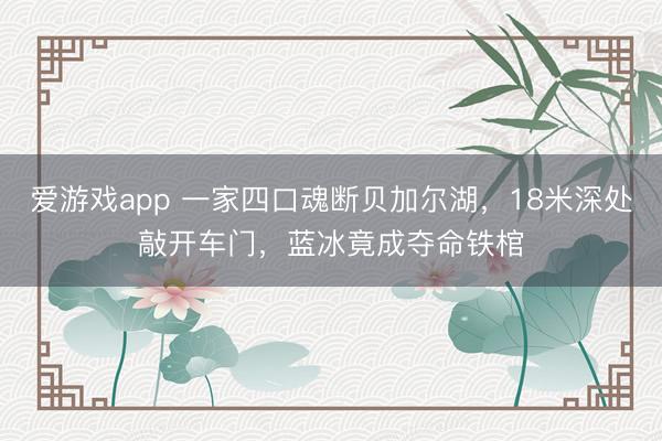 爱游戏app 一家四口魂断贝加尔湖，18米深处敲开车门，蓝冰竟成夺命铁棺