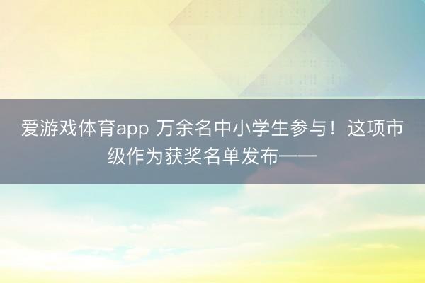 爱游戏体育app 万余名中小学生参与！这项市级作为获奖名单发布——