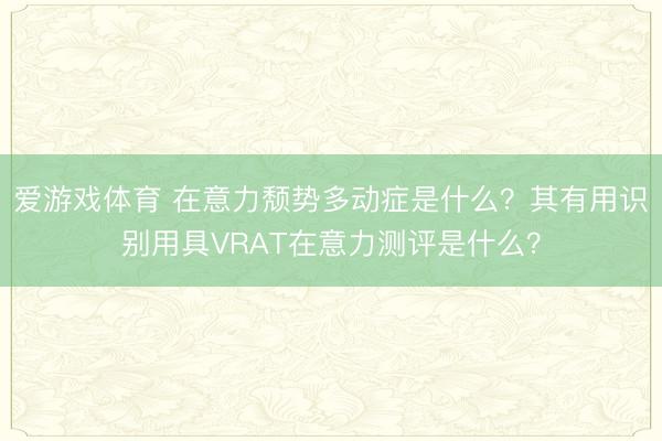 爱游戏体育 在意力颓势多动症是什么？其有用识别用具VRAT在意力测评是什么？