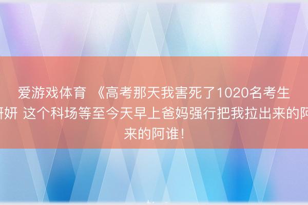 爱游戏体育 《高考那天我害死了1020名考生》妍妍 这个科场等至今天早上爸妈强行把我拉出来的阿谁！