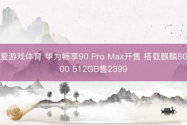 爱游戏体育 华为畅享90 Pro Max开售 搭载麒麟8000 512GB售2399