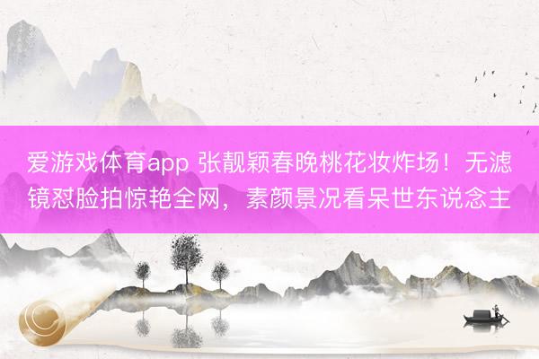 爱游戏体育app 张靓颖春晚桃花妆炸场！无滤镜怼脸拍惊艳全网，素颜景况看呆世东说念主
