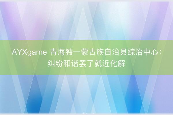 AYXgame 青海独一蒙古族自治县综治中心：纠纷和谐罢了就近化解