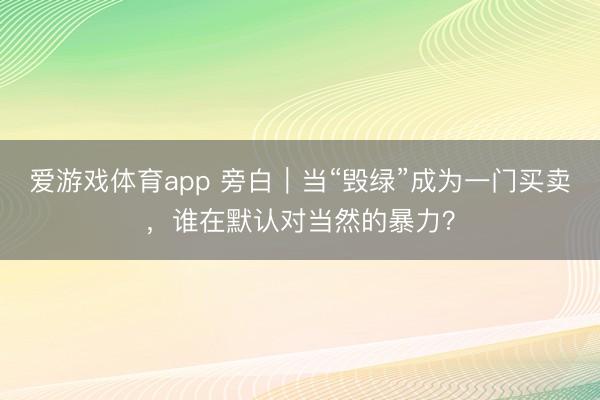 爱游戏体育app 旁白|当“毁绿”成为一门买卖,谁在默认对当然的暴力?