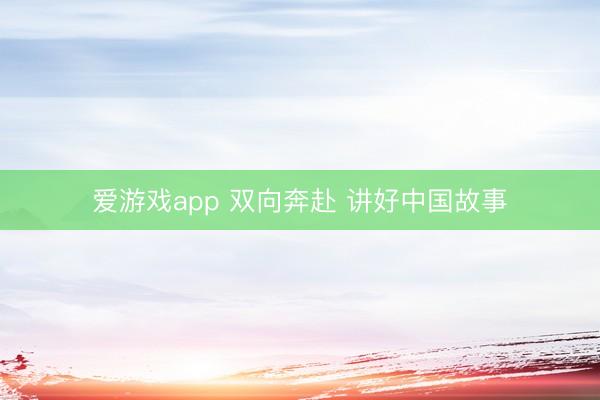 爱游戏app 双向奔赴 讲好中国故事