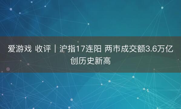 爱游戏 收评｜沪指17连阳 两市成交额3.6万亿创历史新高