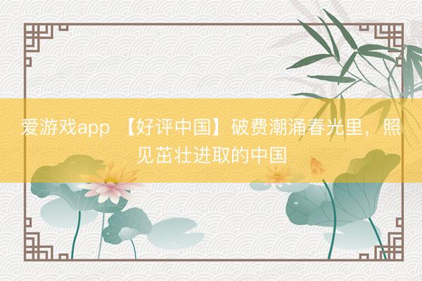 爱游戏app 【好评中国】破费潮涌春光里，照见茁壮进取的中国