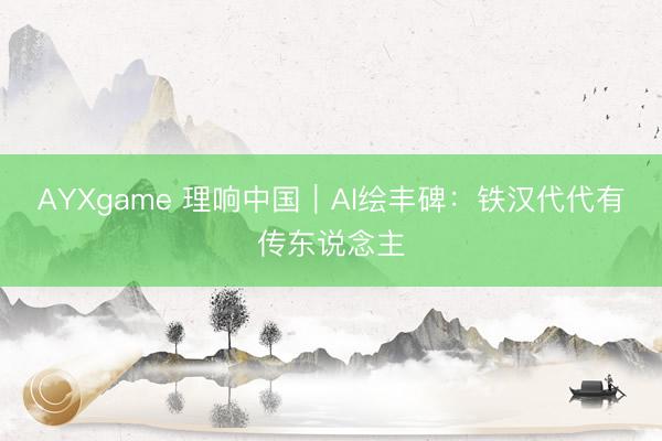 AYXgame 理响中国｜AI绘丰碑：铁汉代代有传东说念主