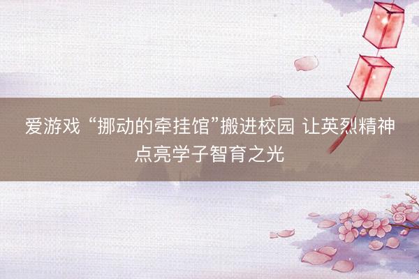 爱游戏 “挪动的牵挂馆”搬进校园 让英烈精神点亮学子智育之光