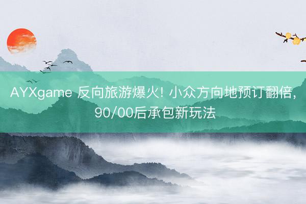 AYXgame 反向旅游爆火! 小众方向地预订翻倍, 90/00后承包新玩法