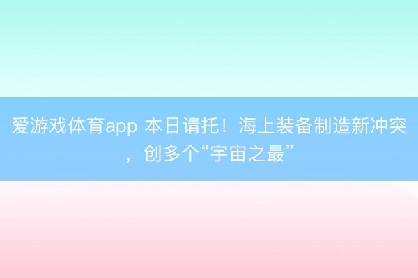 爱游戏体育app 本日请托!海上装备制造新冲突,创多个“宇宙之最”