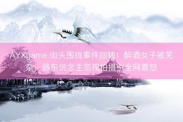 AYXgame 街头围拢事件回转！醉酒女子被芜杂，路东说念主忽视拍摄引全网震怒