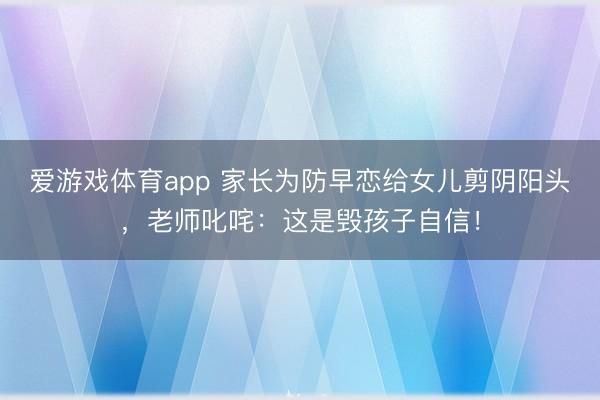 爱游戏体育app 家长为防早恋给女儿剪阴阳头，老师叱咤：这是毁孩子自信！