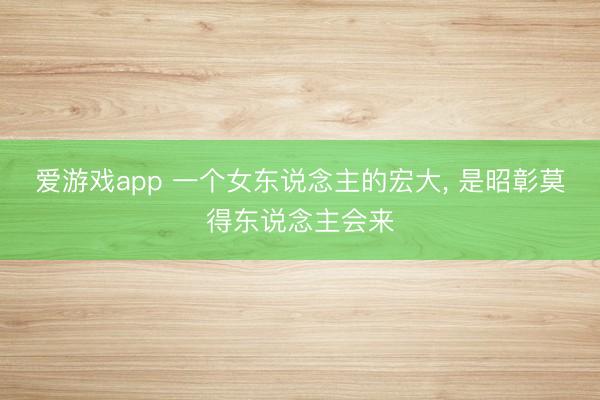 爱游戏app 一个女东说念主的宏大, 是昭彰莫得东说念主会来