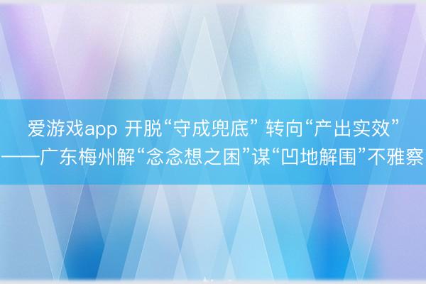 爱游戏app 开脱“守成兜底” 转向“产出实效”——广东梅州解“念念想之困”谋“凹地解围”不雅察