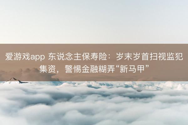 爱游戏app 东说念主保寿险：岁末岁首扫视监犯集资，警惕金融糊弄“新马甲”