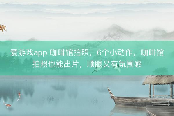 爱游戏app 咖啡馆拍照，6个小动作，咖啡馆拍照也能出片，顺眼又有氛围感