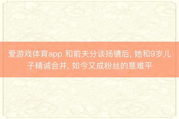 爱游戏体育app 和前夫分谈扬镳后, 她和9岁儿子精诚合并, 如今又成粉丝的意难平