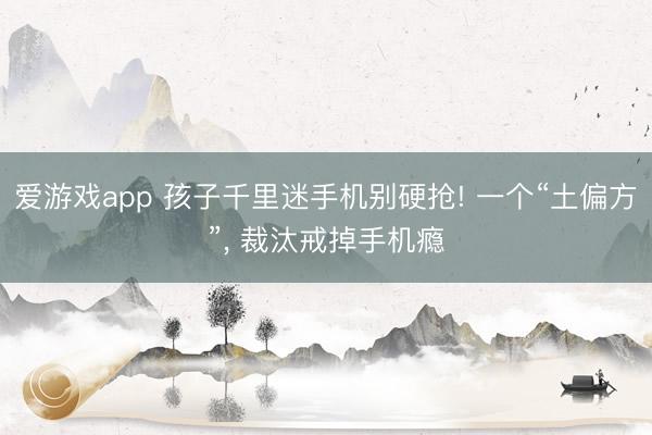 爱游戏app 孩子千里迷手机别硬抢! 一个“土偏方”, 裁汰戒掉手机瘾