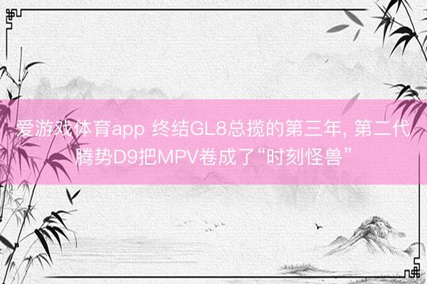 爱游戏体育app 终结GL8总揽的第三年, 第二代腾势D9把MPV卷成了“时刻怪兽”