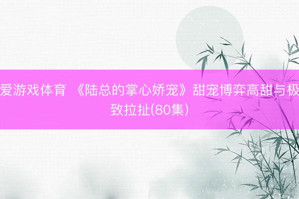 爱游戏体育 《陆总的掌心娇宠》甜宠博弈高甜与极致拉扯(80集)