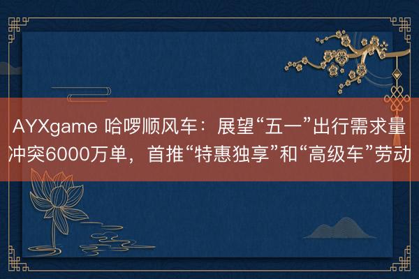AYXgame 哈啰顺风车：展望“五一”出行需求量冲突6000万单，首推“特惠独享”和“高级车”劳动