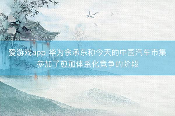 爱游戏app 华为余承东称今天的中国汽车市集参加了愈加体系化竞争的阶段
