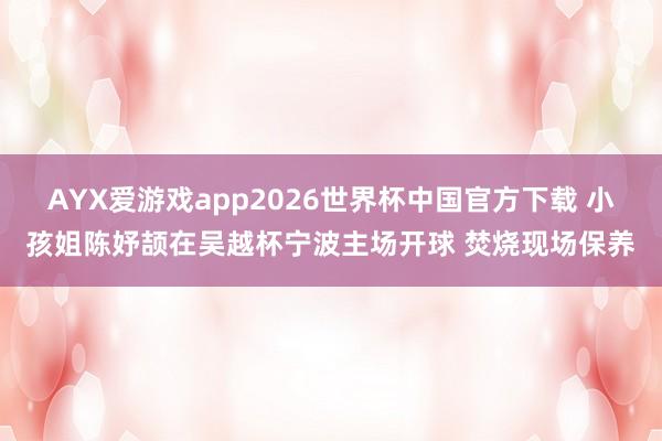 AYX爱游戏app2026世界杯中国官方下载 小孩姐陈妤颉在吴越杯宁波主场开球 焚烧现场保养