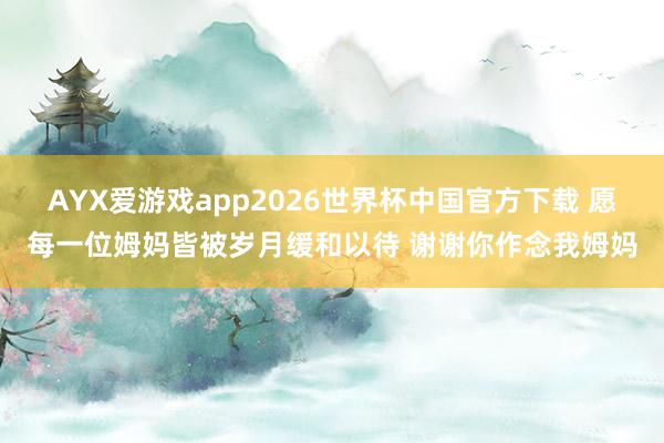 AYX爱游戏app2026世界杯中国官方下载 愿每一位姆妈皆被岁月缓和以待 谢谢你作念我姆妈