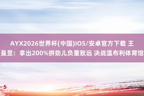 AYX2026世界杯(中国)IOS/安卓官方下载 王曼昱：拿出200%拼劲儿负重致远 决战温布利体育馆
