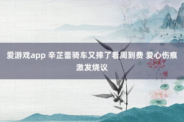 爱游戏app 辛芷蕾骑车又摔了看周到费 爱心伤痕激发烧议