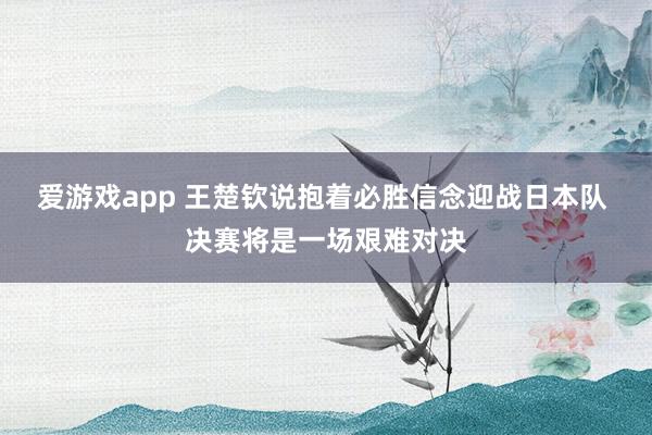爱游戏app 王楚钦说抱着必胜信念迎战日本队 决赛将是一场艰难对决