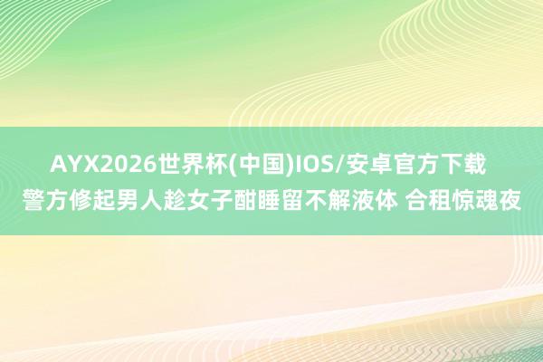 AYX2026世界杯(中国)IOS/安卓官方下载 警方修起男人趁女子酣睡留不解液体 合租惊魂夜