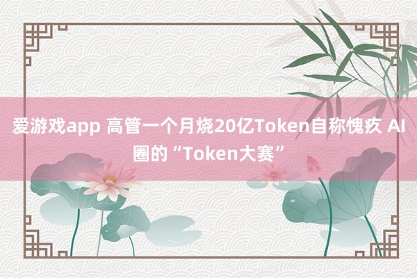 爱游戏app 高管一个月烧20亿Token自称愧疚 AI圈的“Token大赛”