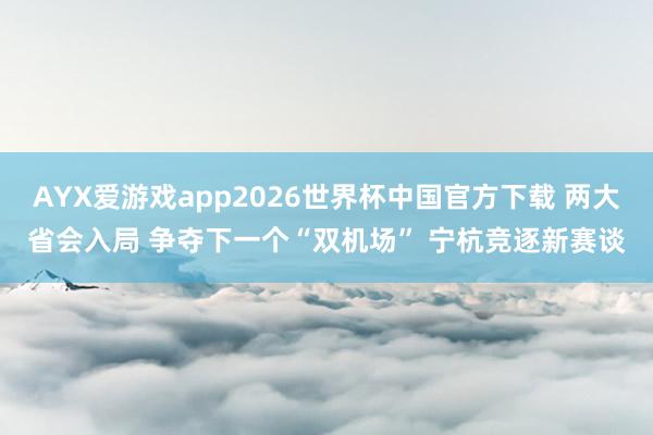 AYX爱游戏app2026世界杯中国官方下载 两大省会入局 争夺下一个“双机场” 宁杭竞逐新赛谈