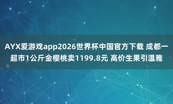AYX爱游戏app2026世界杯中国官方下载 成都一超市1公斤金樱桃卖1199.8元 高价生果引温雅