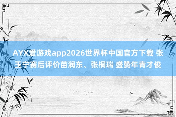AYX爱游戏app2026世界杯中国官方下载 张玉宁赛后评价苗润东、张桐瑞 盛赞年青才俊