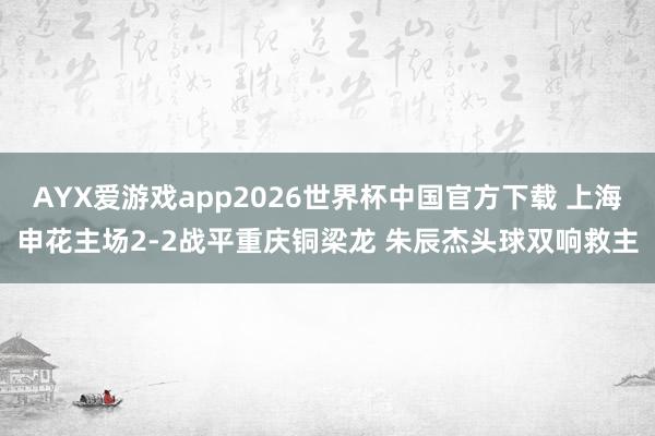 AYX爱游戏app2026世界杯中国官方下载 上海申花主场2-2战平重庆铜梁龙 朱辰杰头球双响救主