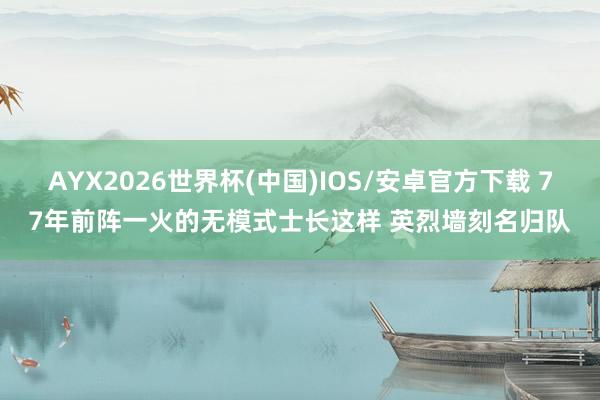 AYX2026世界杯(中国)IOS/安卓官方下载 77年前阵一火的无模式士长这样 英烈墙刻名归队