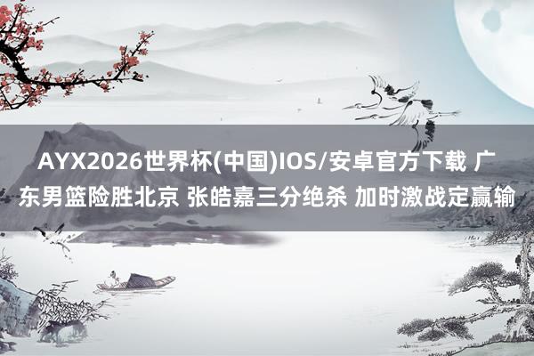 AYX2026世界杯(中国)IOS/安卓官方下载 广东男篮险胜北京 张皓嘉三分绝杀 加时激战定赢输
