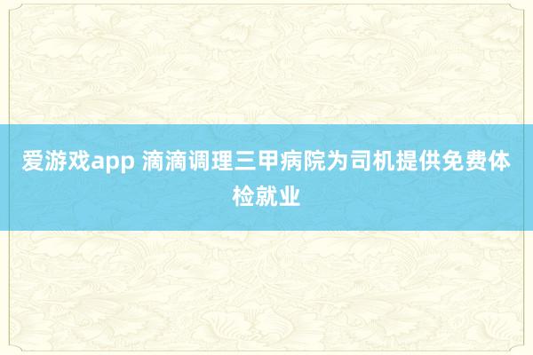 爱游戏app 滴滴调理三甲病院为司机提供免费体检就业